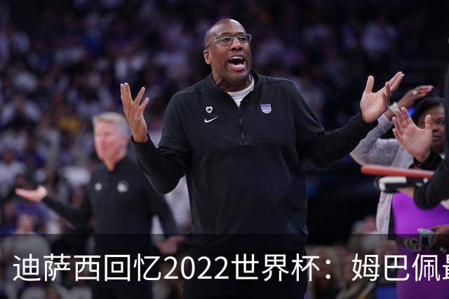 迪萨西回忆2022世界杯：姆巴佩最强，凯恩最难对付，登贝莱最搞笑